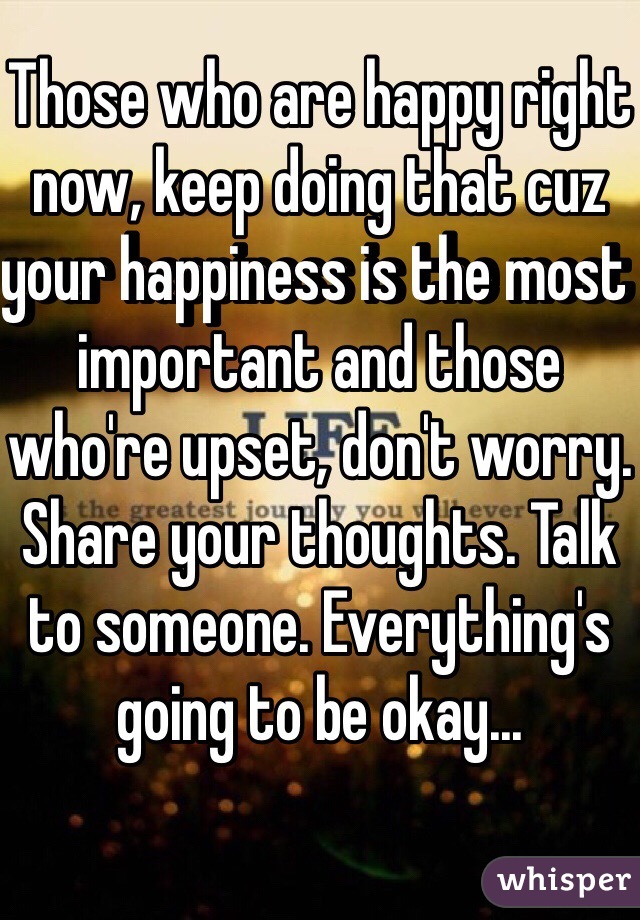 Those who are happy right now, keep doing that cuz your happiness is the most important and those who're upset, don't worry. Share your thoughts. Talk to someone. Everything's going to be okay... 