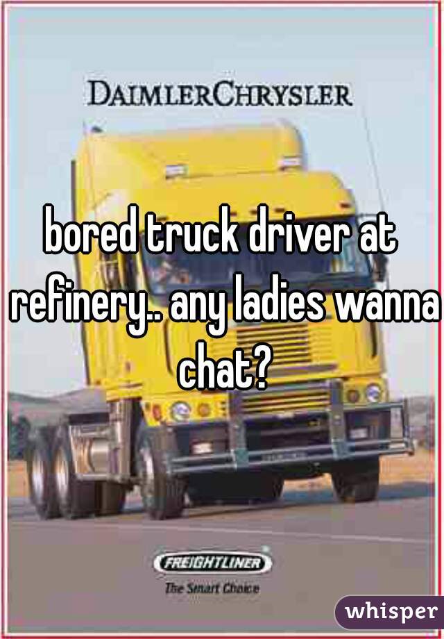 bored truck driver at refinery.. any ladies wanna chat?