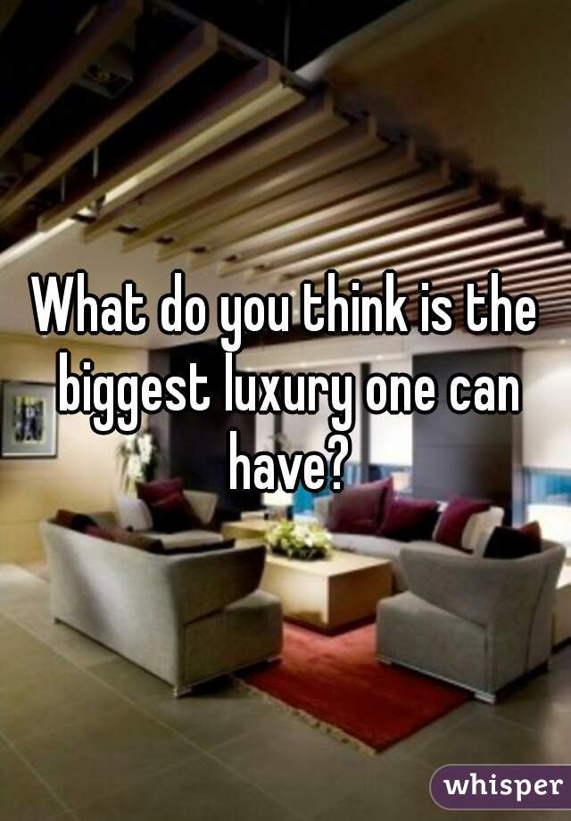 What do you think is the biggest luxury one can have?