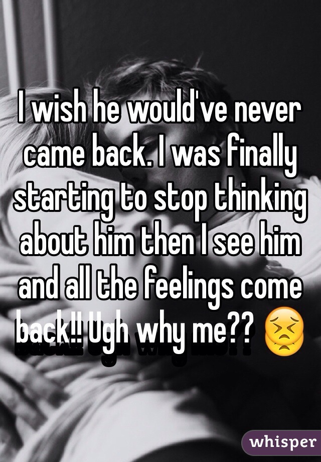 I wish he would've never came back. I was finally starting to stop thinking about him then I see him and all the feelings come back!! Ugh why me?? 😣