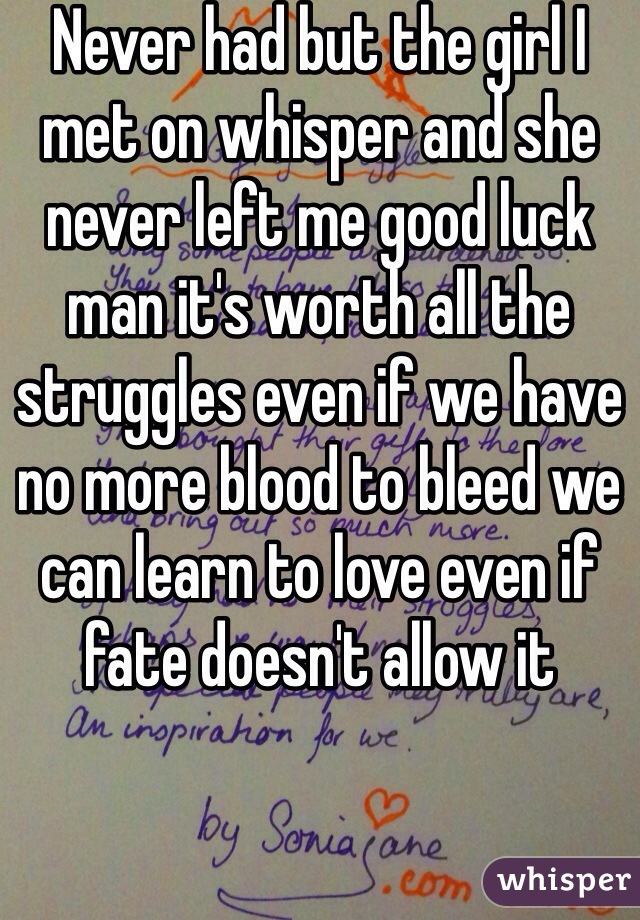Never had but the girl I met on whisper and she never left me good luck man it's worth all the struggles even if we have no more blood to bleed we can learn to love even if fate doesn't allow it 