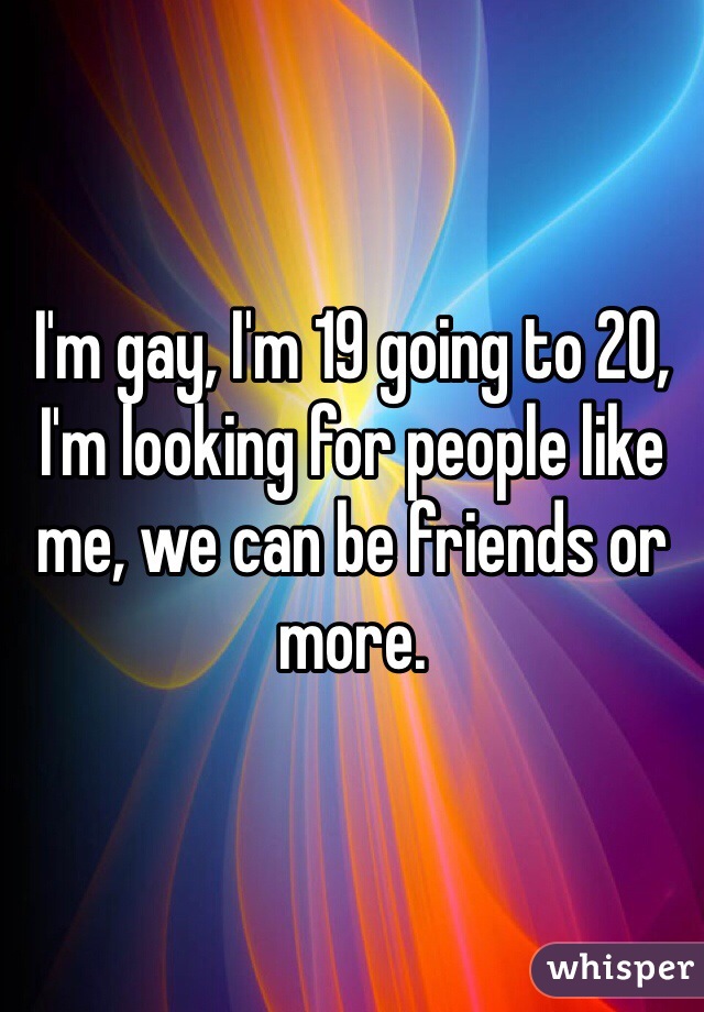 I'm gay, I'm 19 going to 20, I'm looking for people like me, we can be friends or more.