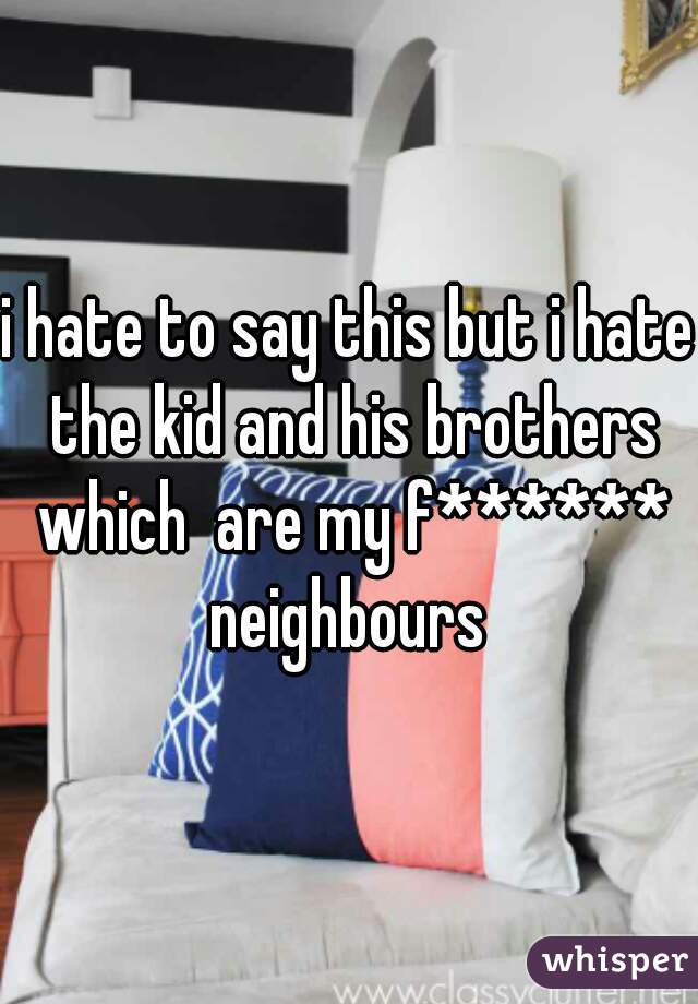 i hate to say this but i hate the kid and his brothers which  are my f****** neighbours 