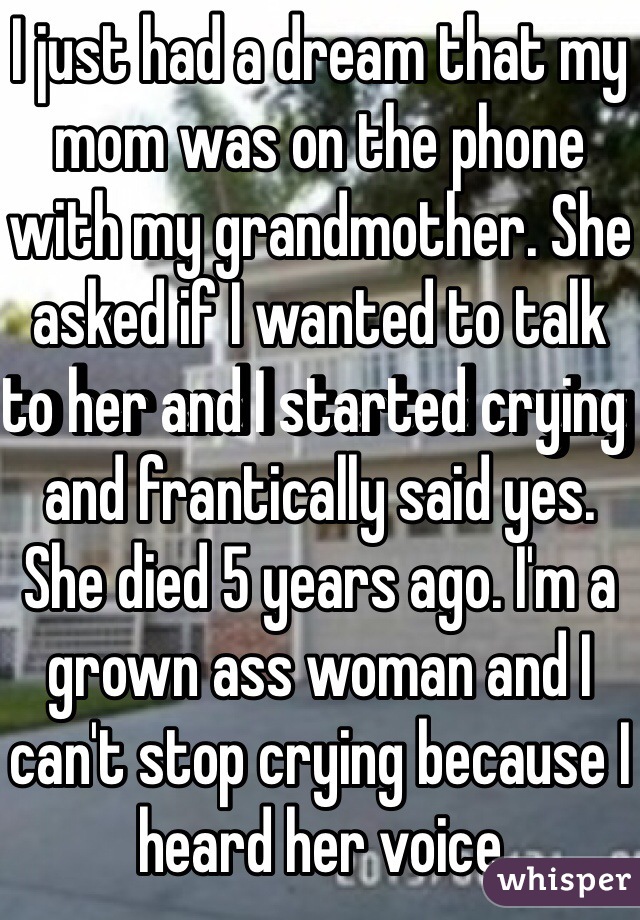 I just had a dream that my mom was on the phone with my grandmother. She asked if I wanted to talk to her and I started crying and frantically said yes. She died 5 years ago. I'm a grown ass woman and I can't stop crying because I heard her voice 