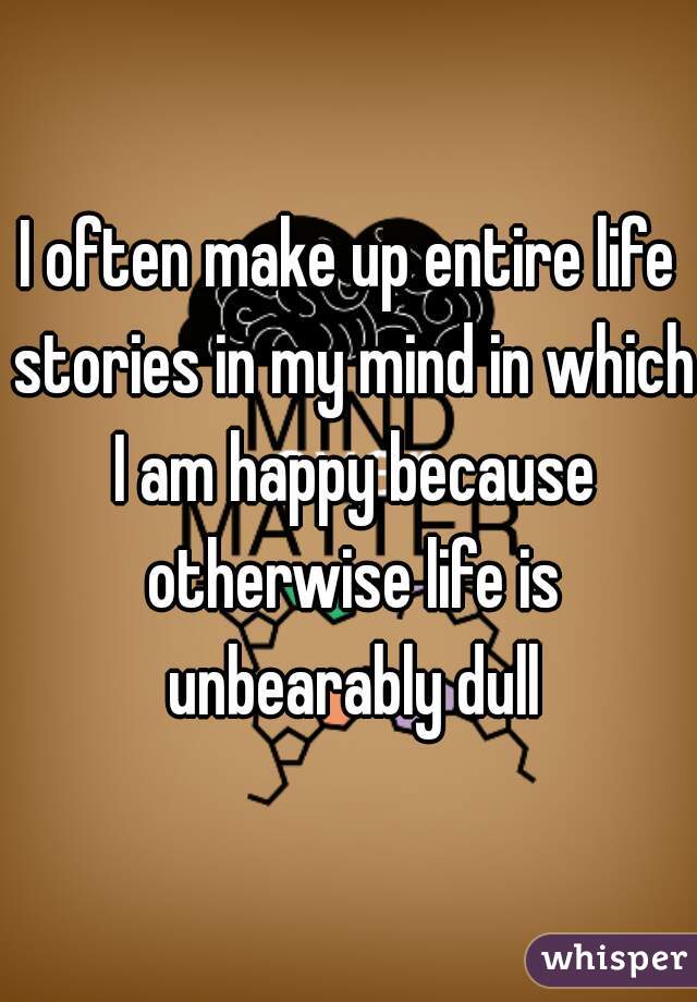 I often make up entire life stories in my mind in which I am happy because otherwise life is unbearably dull