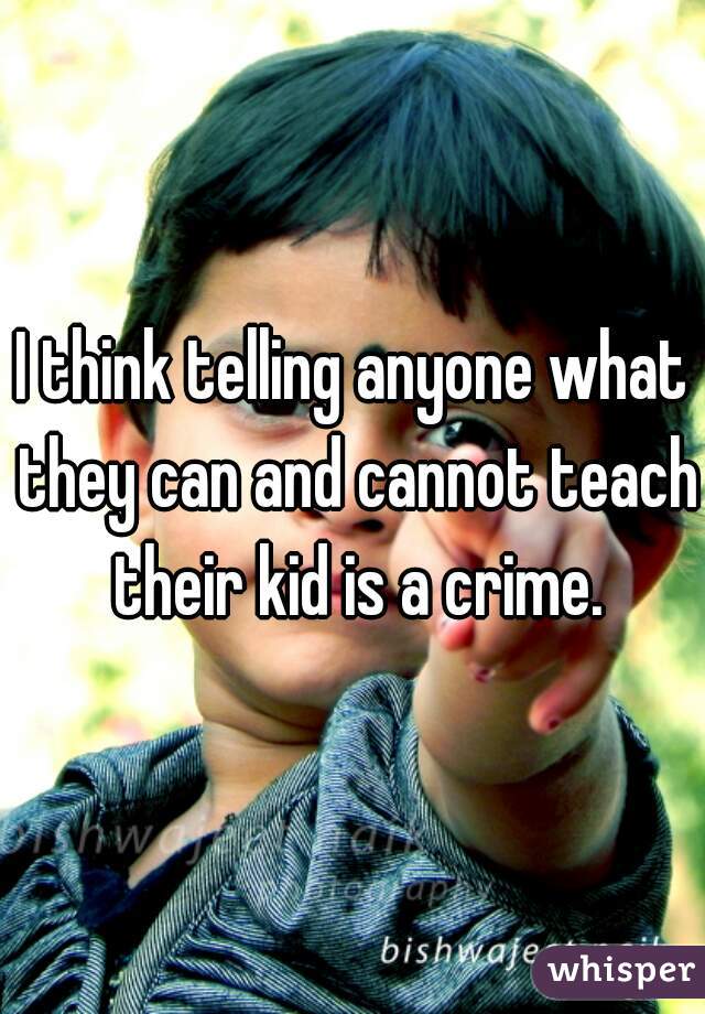I think telling anyone what they can and cannot teach their kid is a crime.