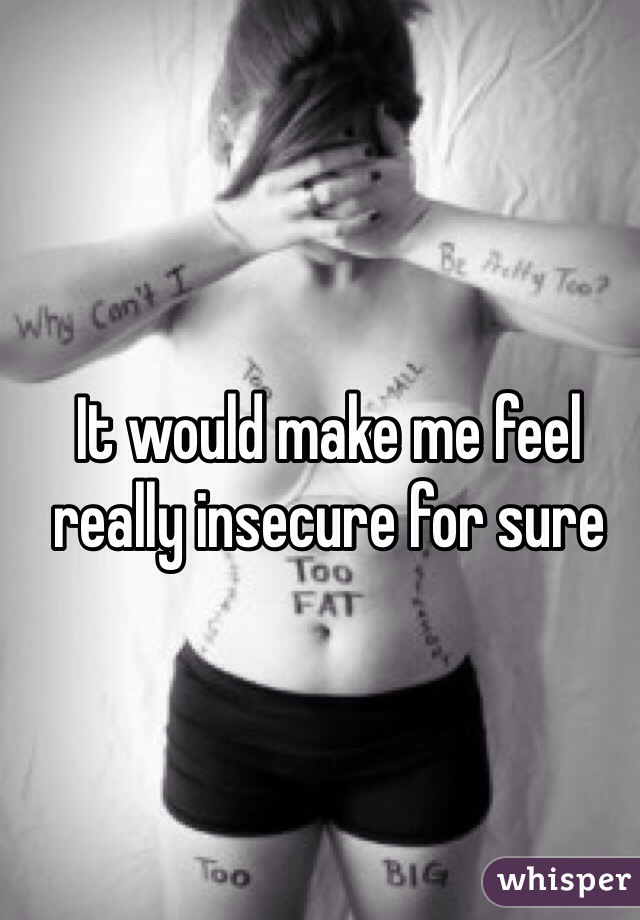 It would make me feel really insecure for sure