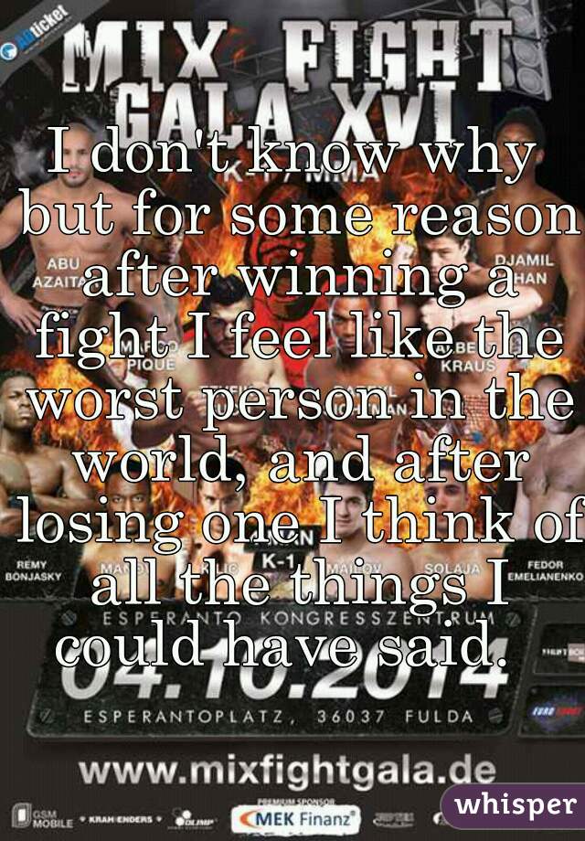 I don't know why but for some reason after winning a fight I feel like the worst person in the world, and after losing one I think of all the things I could have said.  