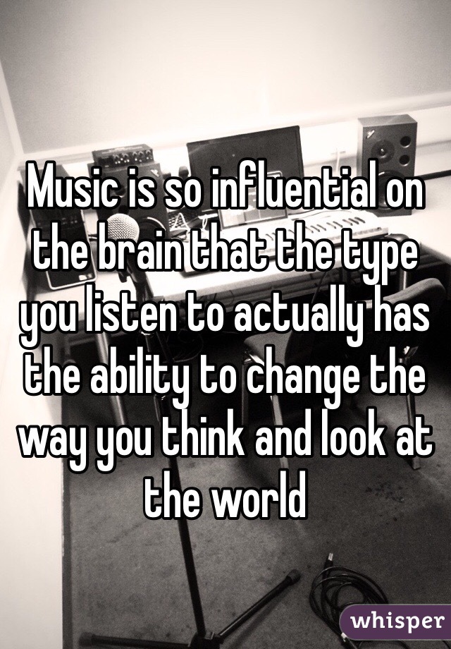 Music is so influential on the brain that the type you listen to actually has the ability to change the way you think and look at the world 