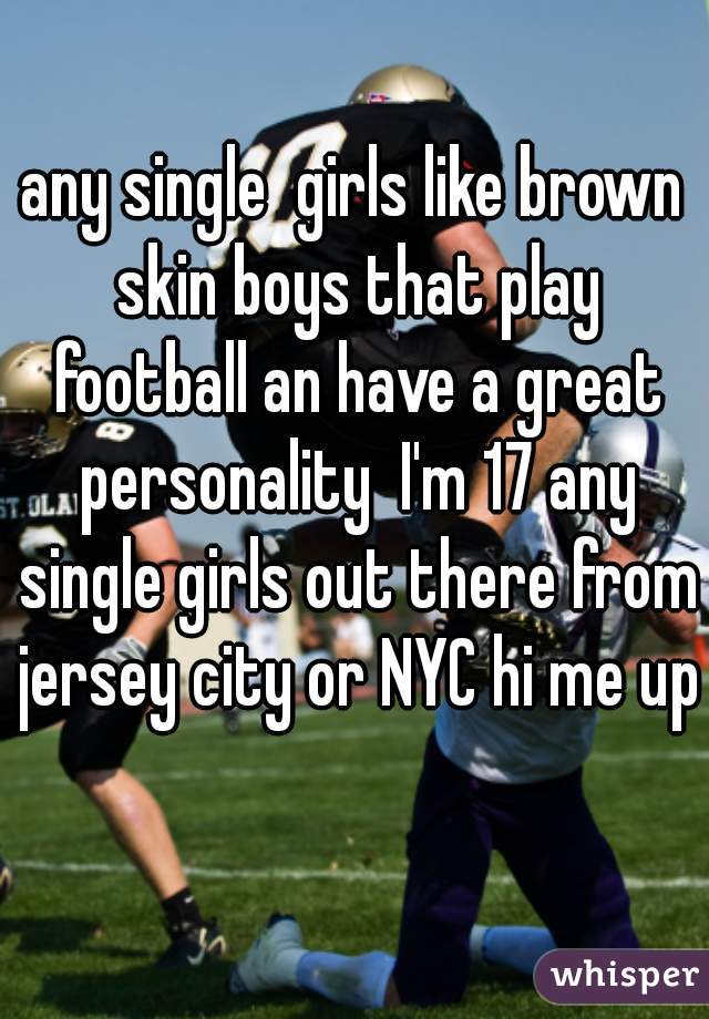 any single  girls like brown skin boys that play football an have a great personality  I'm 17 any single girls out there from jersey city or NYC hi me up pleaseðŸ’ž