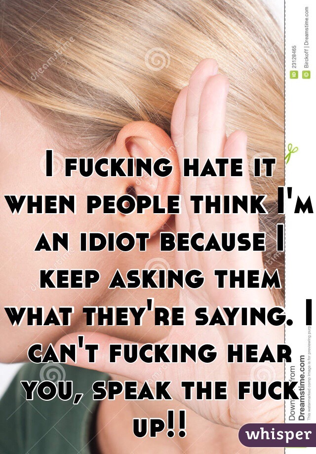 I fucking hate it when people think I'm an idiot because I keep asking them what they're saying. I can't fucking hear you, speak the fuck up!!