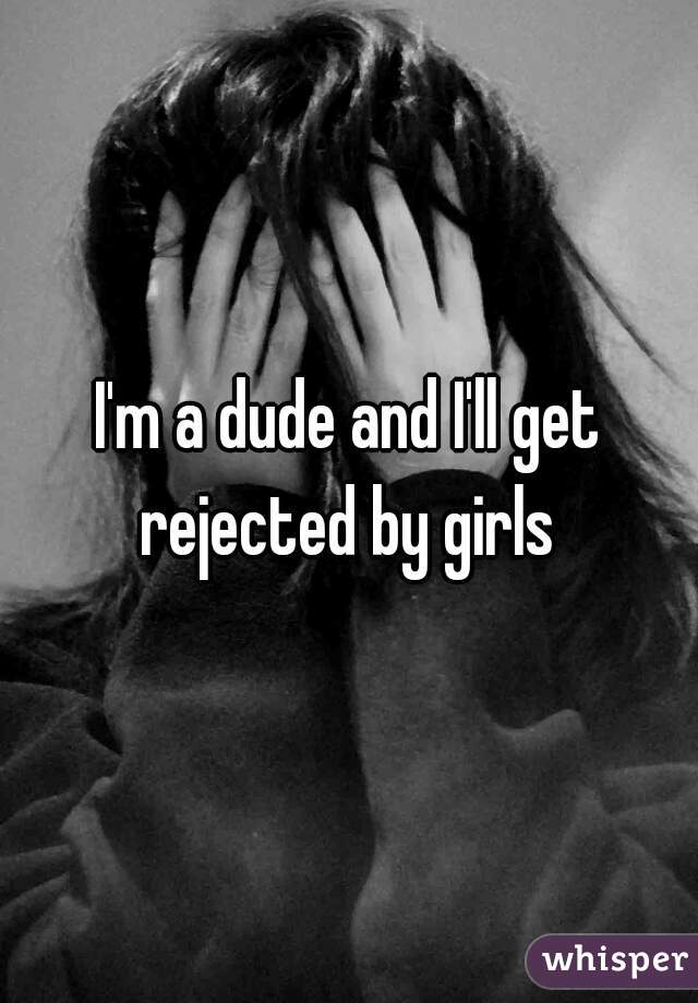 I'm a dude and I'll get rejected by girls 