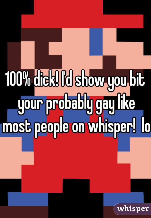 100% dick! I'd show you bit your probably gay like most people on whisper!  lol