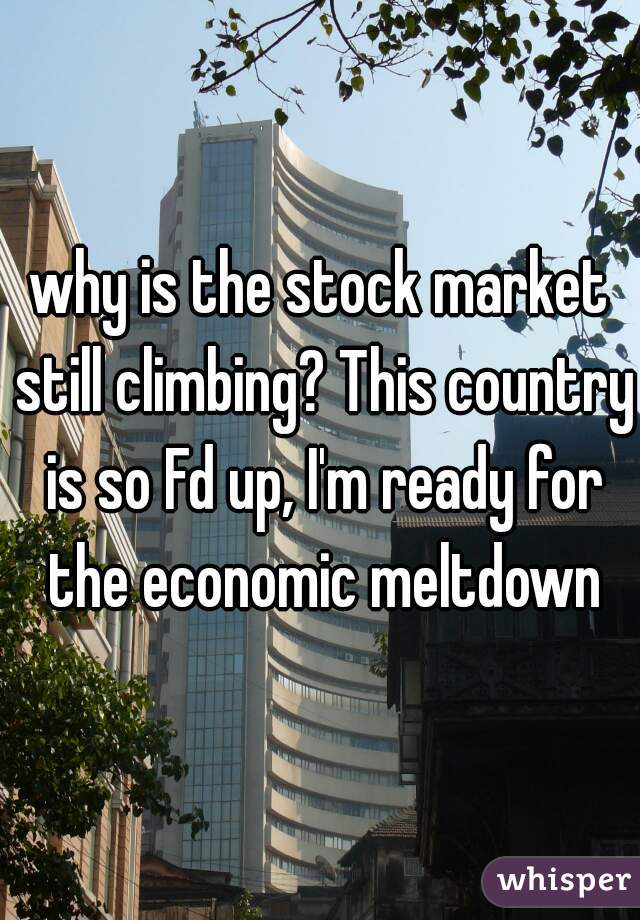 why is the stock market still climbing? This country is so Fd up, I'm ready for the economic meltdown
