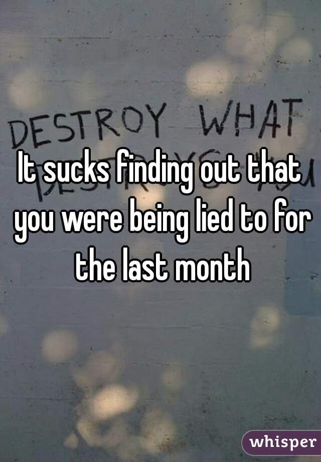 It sucks finding out that you were being lied to for the last month