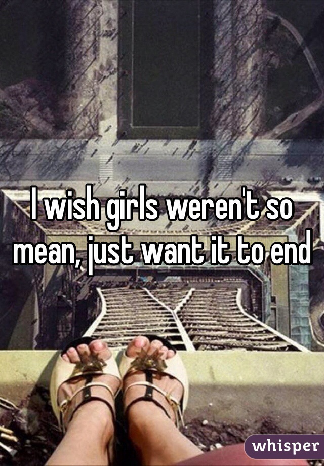 I wish girls weren't so mean, just want it to end