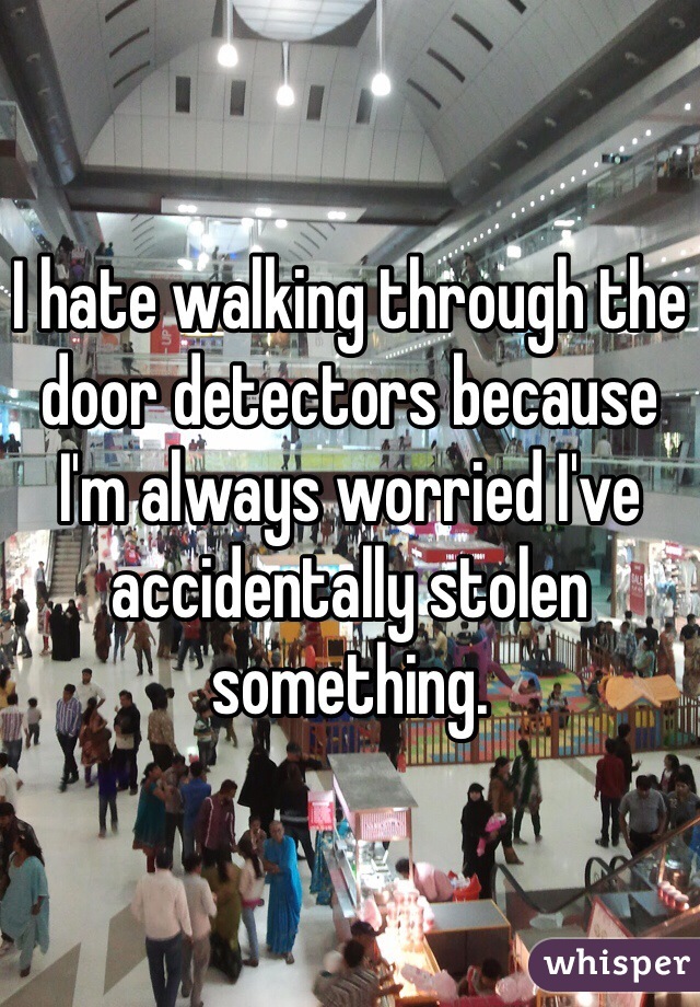 I hate walking through the door detectors because I'm always worried I've accidentally stolen something.