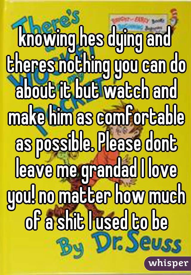knowing hes dying and theres nothing you can do about it but watch and make him as comfortable as possible. Please dont leave me grandad I love you! no matter how much of a shit I used to be