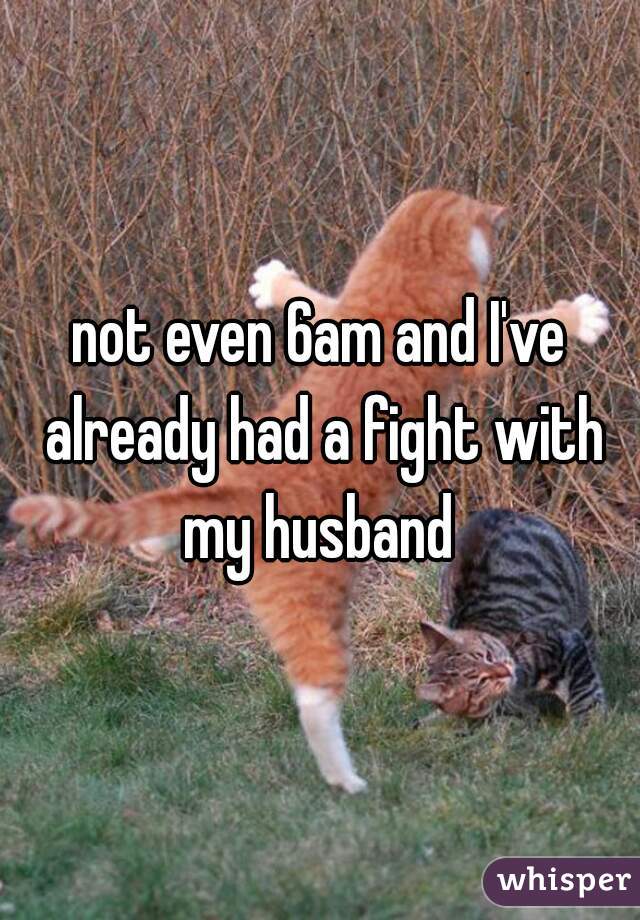 not even 6am and I've already had a fight with my husband 