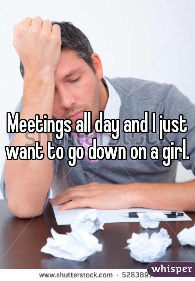 Meetings all day and I just want to go down on a girl.