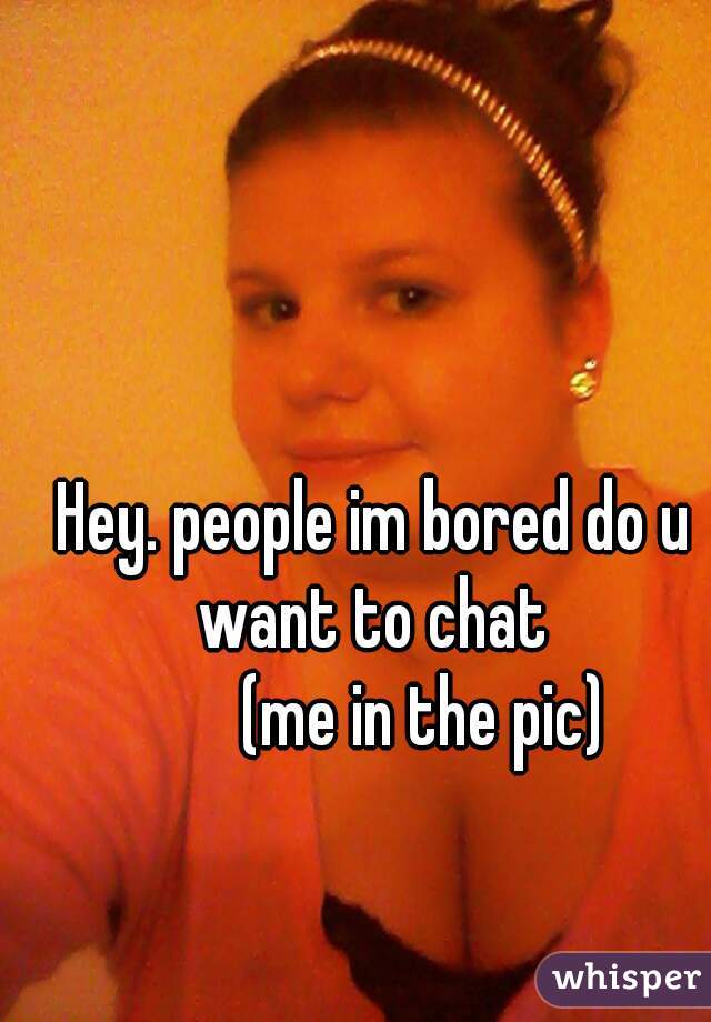 Hey. people im bored do u want to chat 

       (me in the pic)