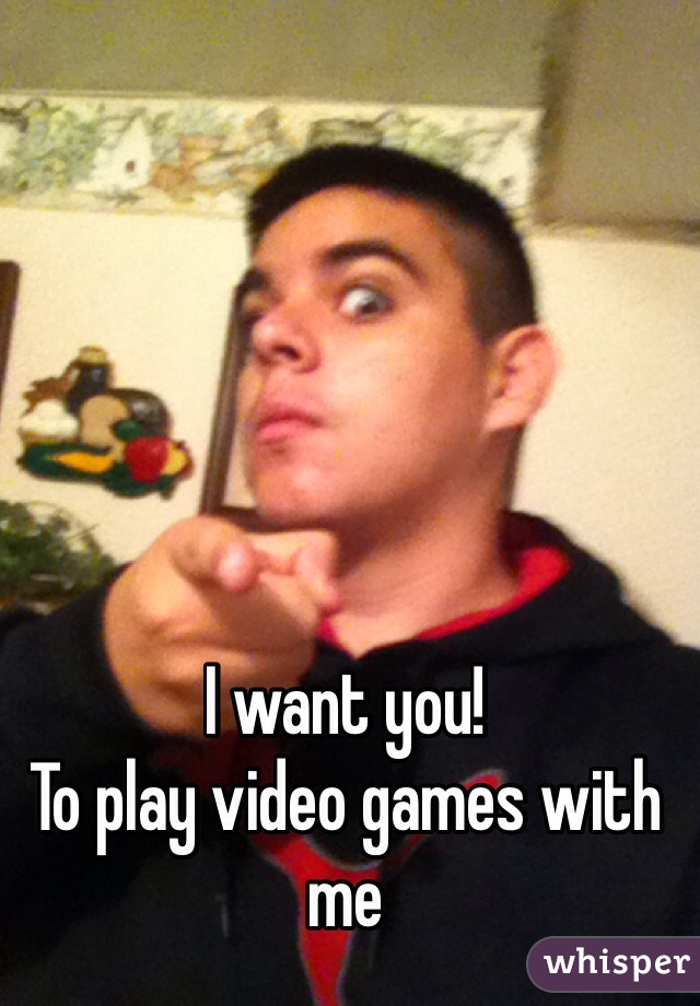 I want you! 
To play video games with me