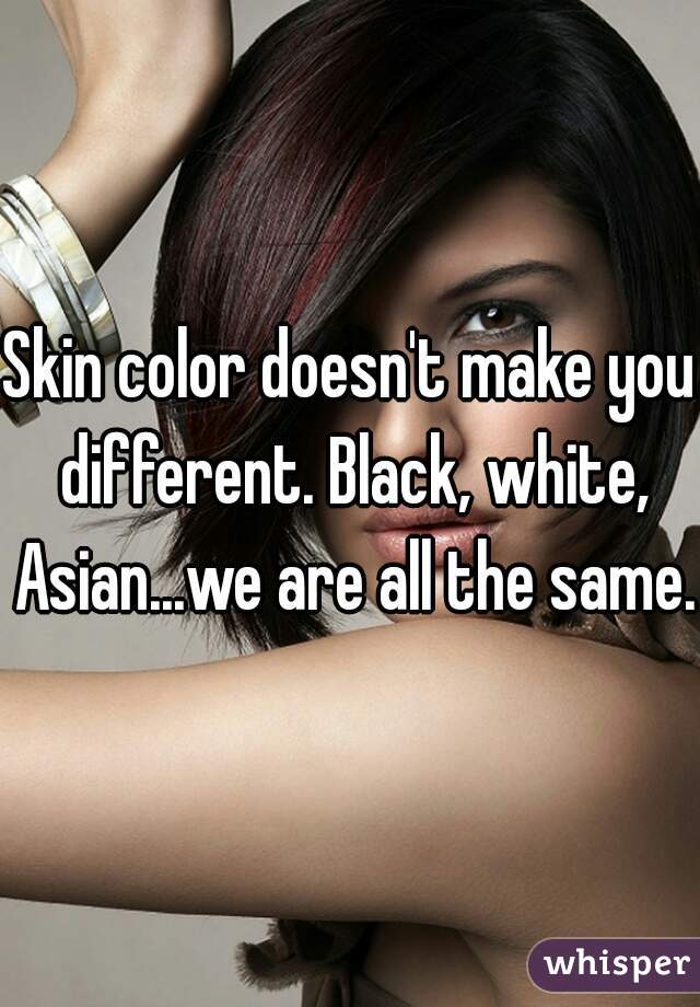 Skin color doesn't make you different. Black, white, Asian...we are all the same.