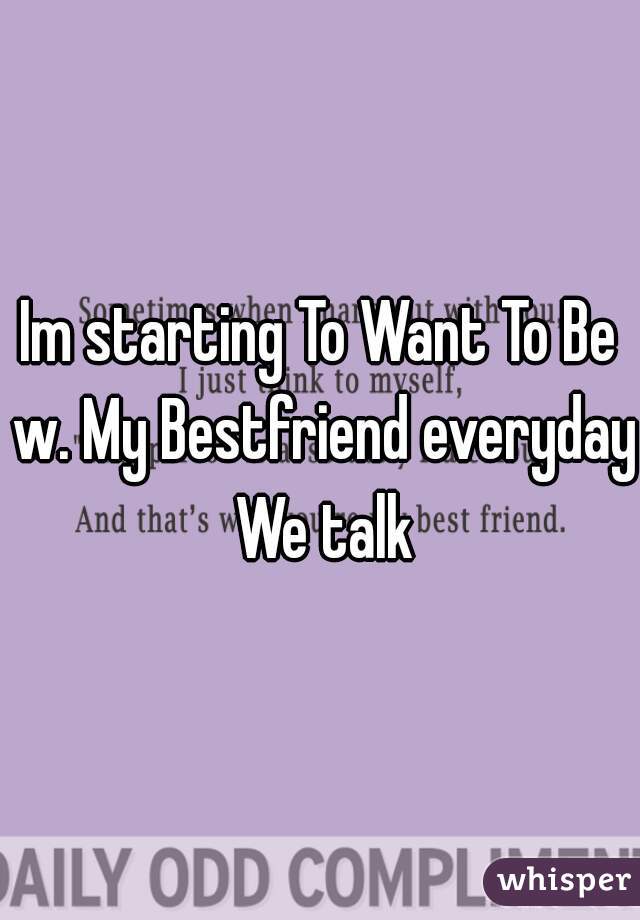 Im starting To Want To Be w. My Bestfriend everyday We talk
