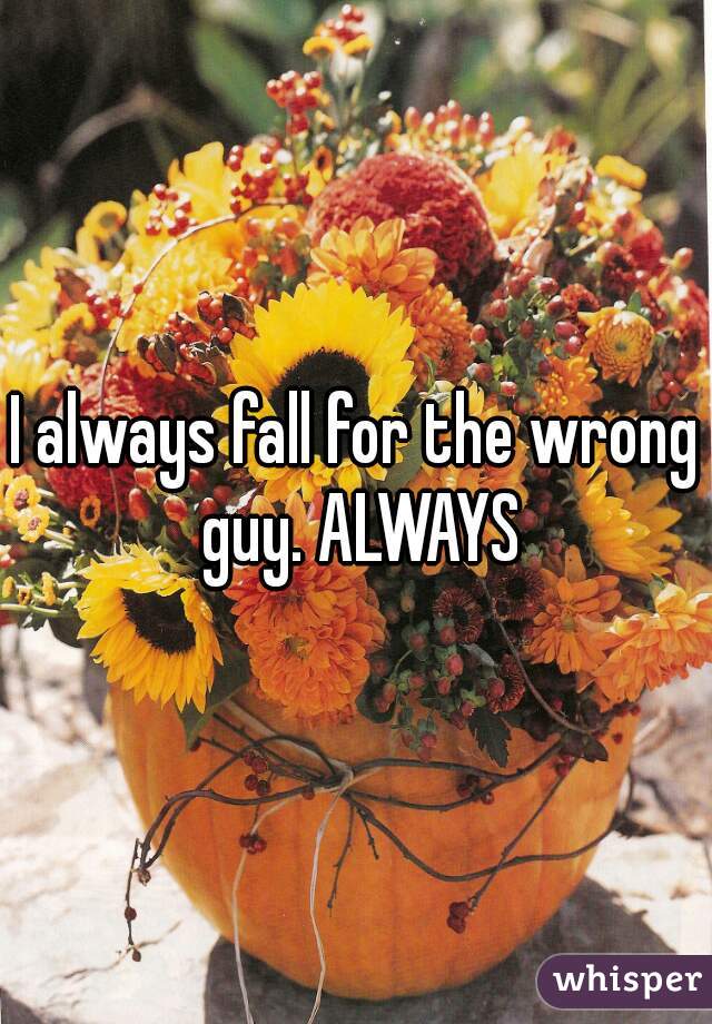 I always fall for the wrong guy. ALWAYS
