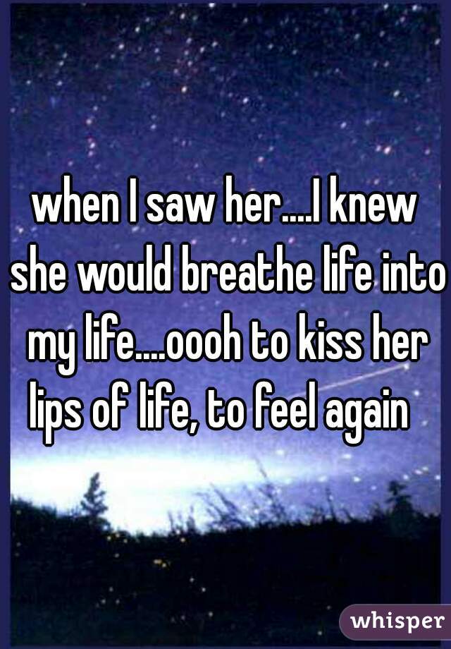 when I saw her....I knew she would breathe life into my life....oooh to kiss her lips of life, to feel again  