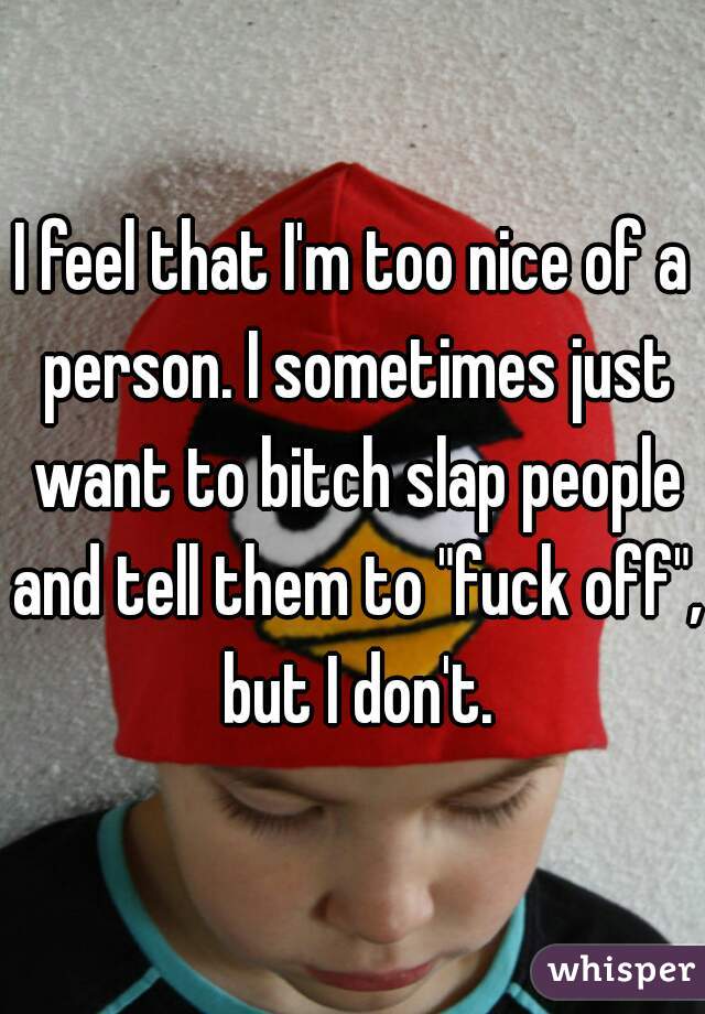 I feel that I'm too nice of a person. I sometimes just want to bitch slap people and tell them to "fuck off", but I don't.
