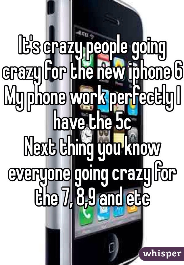 It's crazy people going crazy for the new iphone 6
My phone work perfectly I have the 5c 
Next thing you know everyone going crazy for the 7, 8,9 and etc 