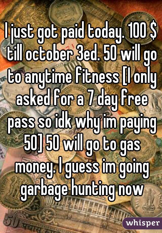 I just got paid today. 100 $ till october 3ed. 50 will go to anytime fitness [I only asked for a 7 day free pass so idk why im paying 50] 50 will go to gas money. I guess im going garbage hunting now