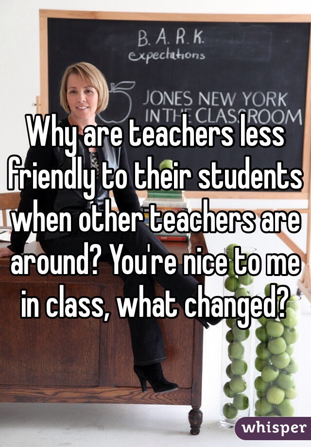 Why are teachers less friendly to their students when other teachers are around? You're nice to me in class, what changed?