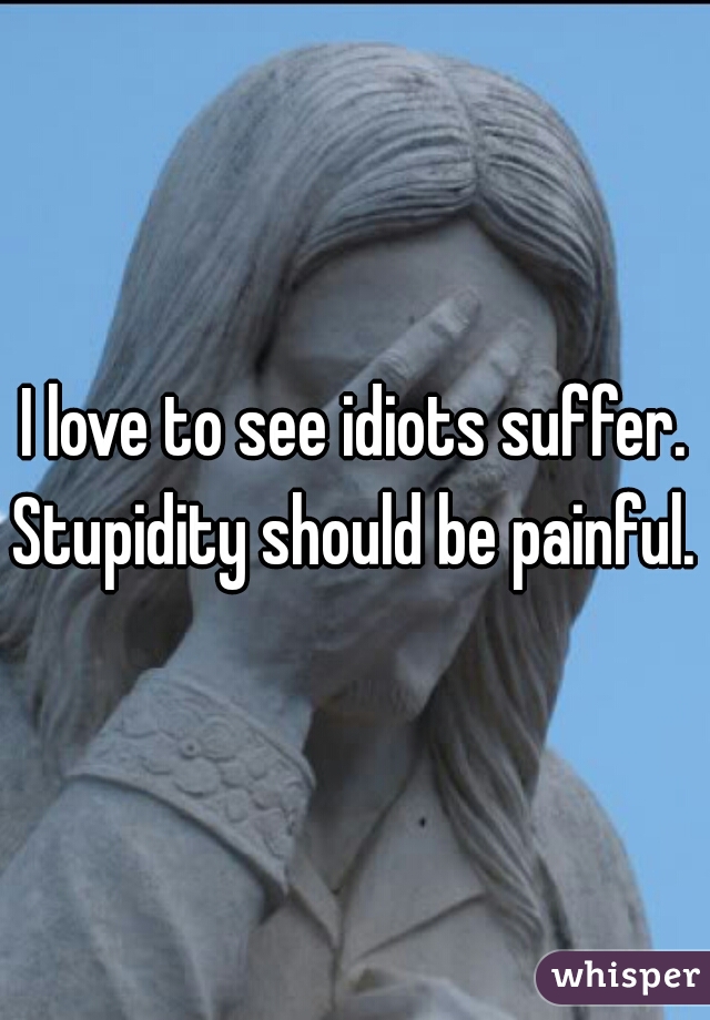 I love to see idiots suffer. Stupidity should be painful. 