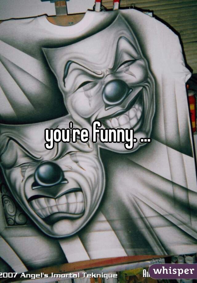 you're funny. ...