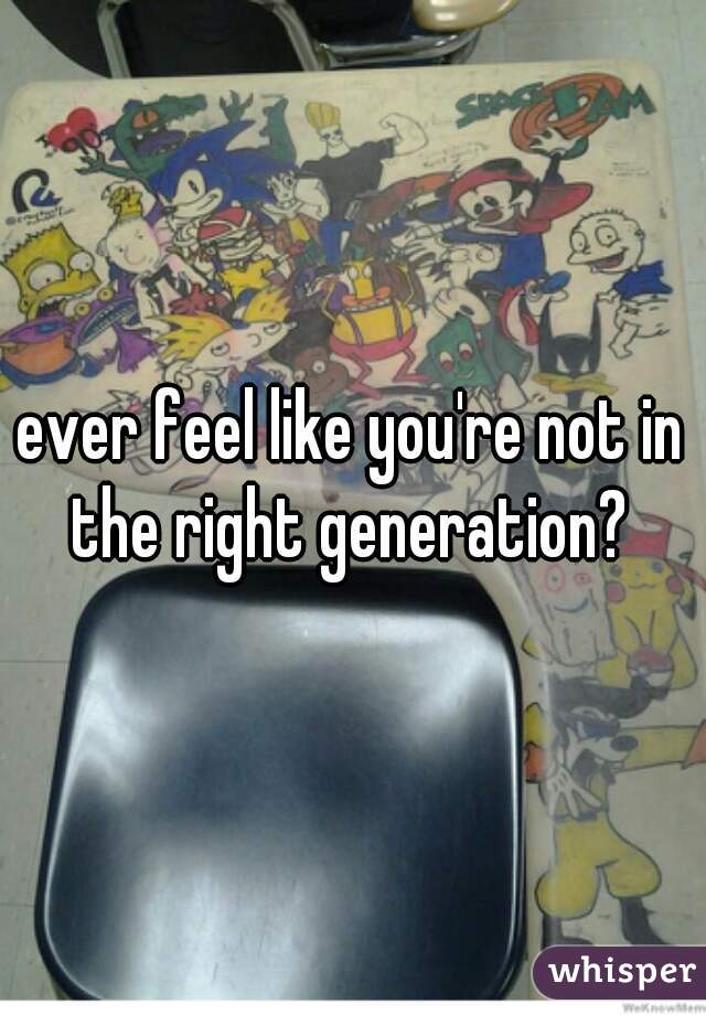 ever feel like you're not in the right generation? 