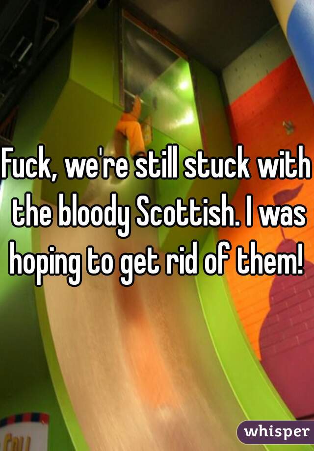 Fuck, we're still stuck with the bloody Scottish. I was hoping to get rid of them! 