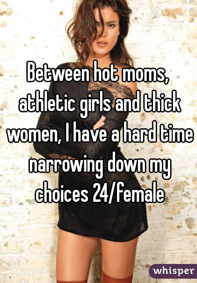 Between hot moms, athletic girls and thick women, I have a hard time narrowing down my choices 24/female