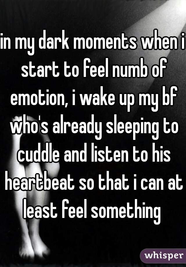 in my dark moments when i start to feel numb of emotion, i wake up my bf who's already sleeping to cuddle and listen to his heartbeat so that i can at least feel something 