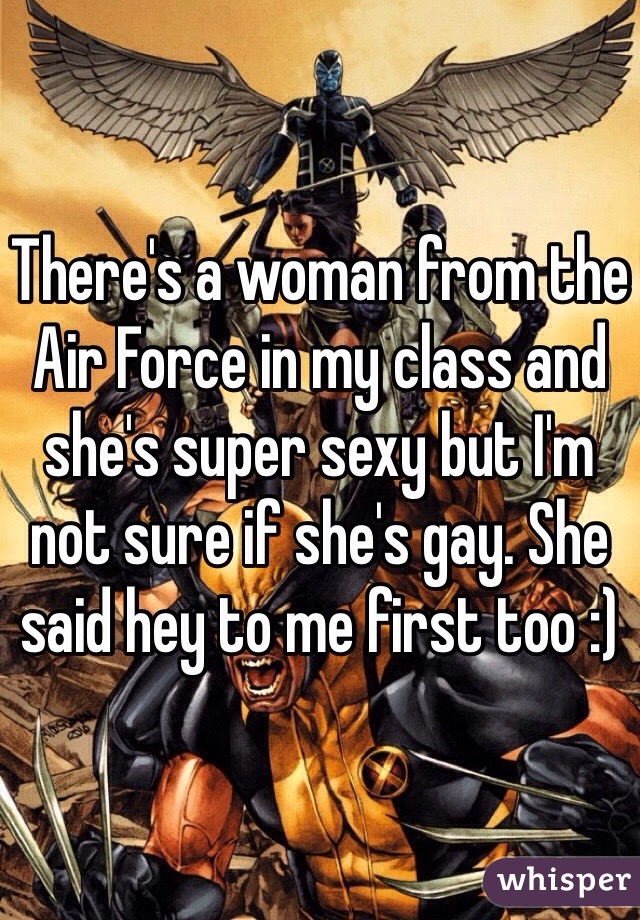 There's a woman from the Air Force in my class and she's super sexy but I'm not sure if she's gay. She said hey to me first too :)