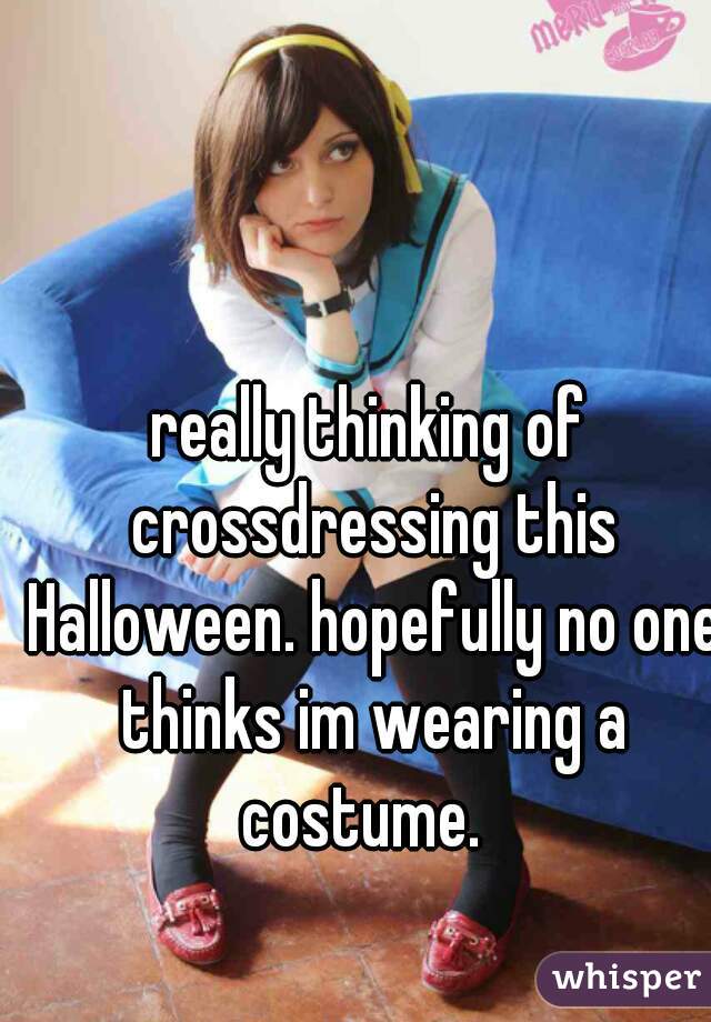 really thinking of crossdressing this Halloween. hopefully no one thinks im wearing a costume.  