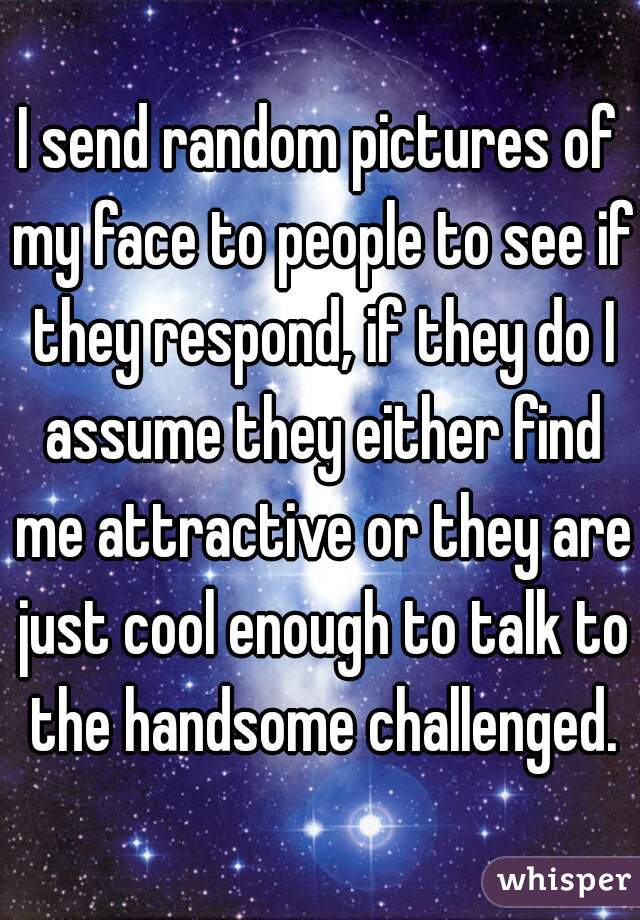I send random pictures of my face to people to see if they respond, if they do I assume they either find me attractive or they are just cool enough to talk to the handsome challenged.