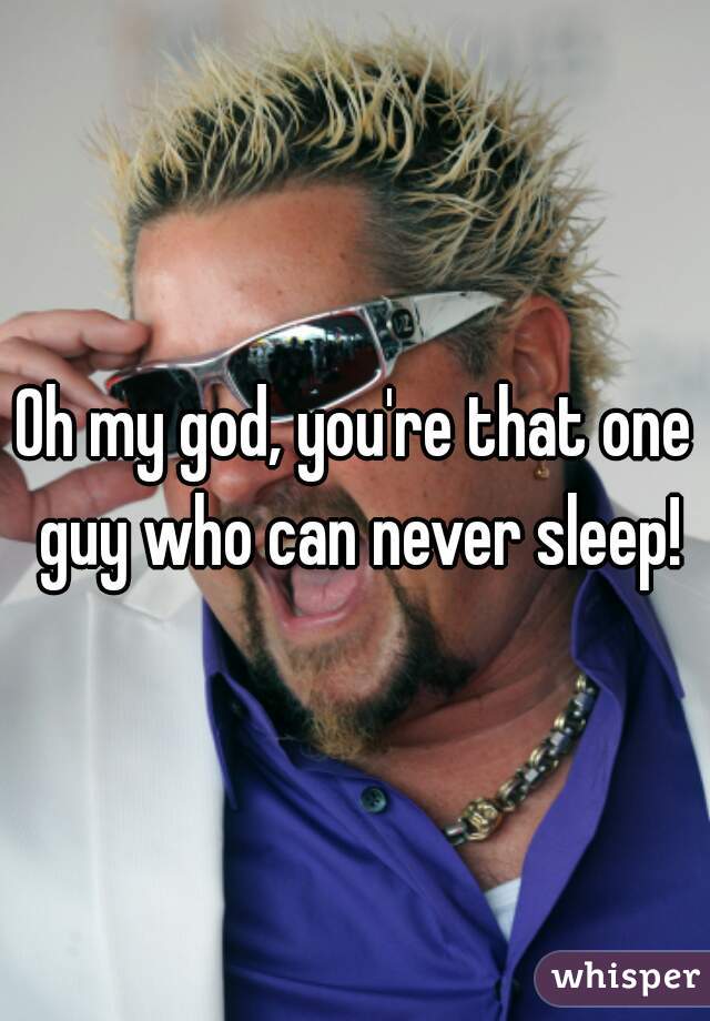 Oh my god, you're that one guy who can never sleep!