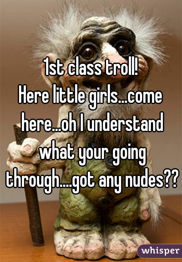 1st class troll!
Here little girls...come here...oh I understand what your going through....got any nudes??
