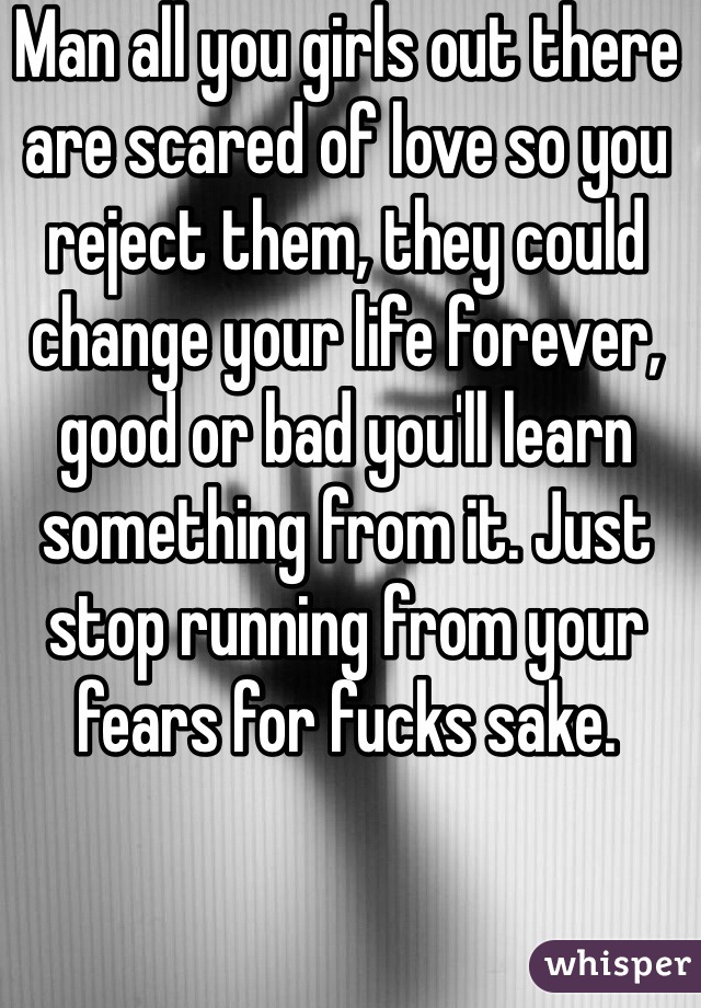 Man all you girls out there are scared of love so you reject them, they could change your life forever, good or bad you'll learn something from it. Just stop running from your fears for fucks sake.