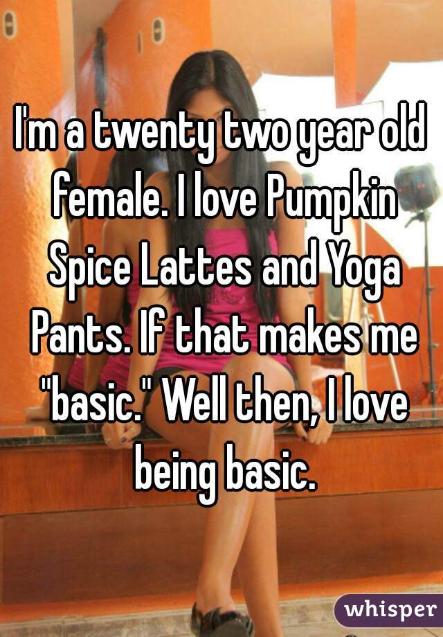 I'm a twenty two year old female. I love Pumpkin Spice Lattes and Yoga Pants. If that makes me "basic." Well then, I love being basic.