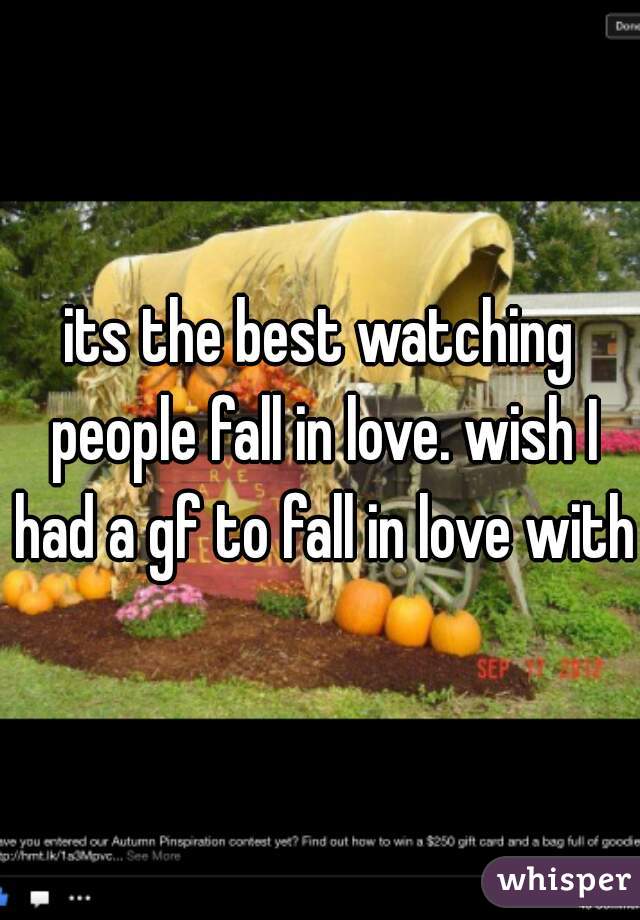 its the best watching people fall in love. wish I had a gf to fall in love with