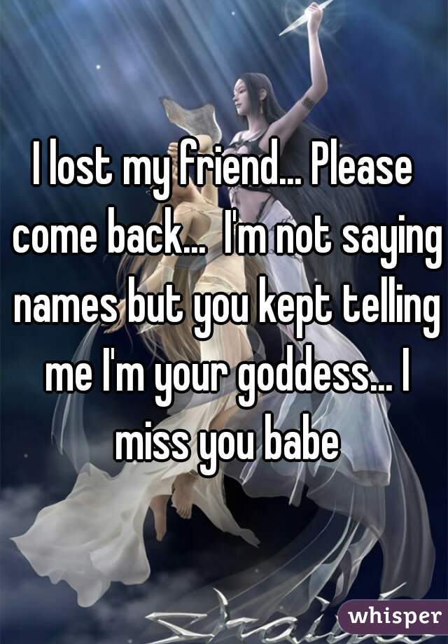 I lost my friend... Please come back...  I'm not saying names but you kept telling me I'm your goddess... I miss you babe