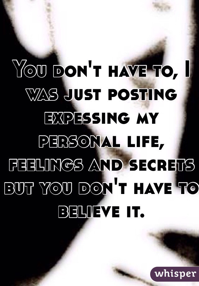 You don't have to, I was just posting expessing my personal life, feelings and secrets but you don't have to believe it.